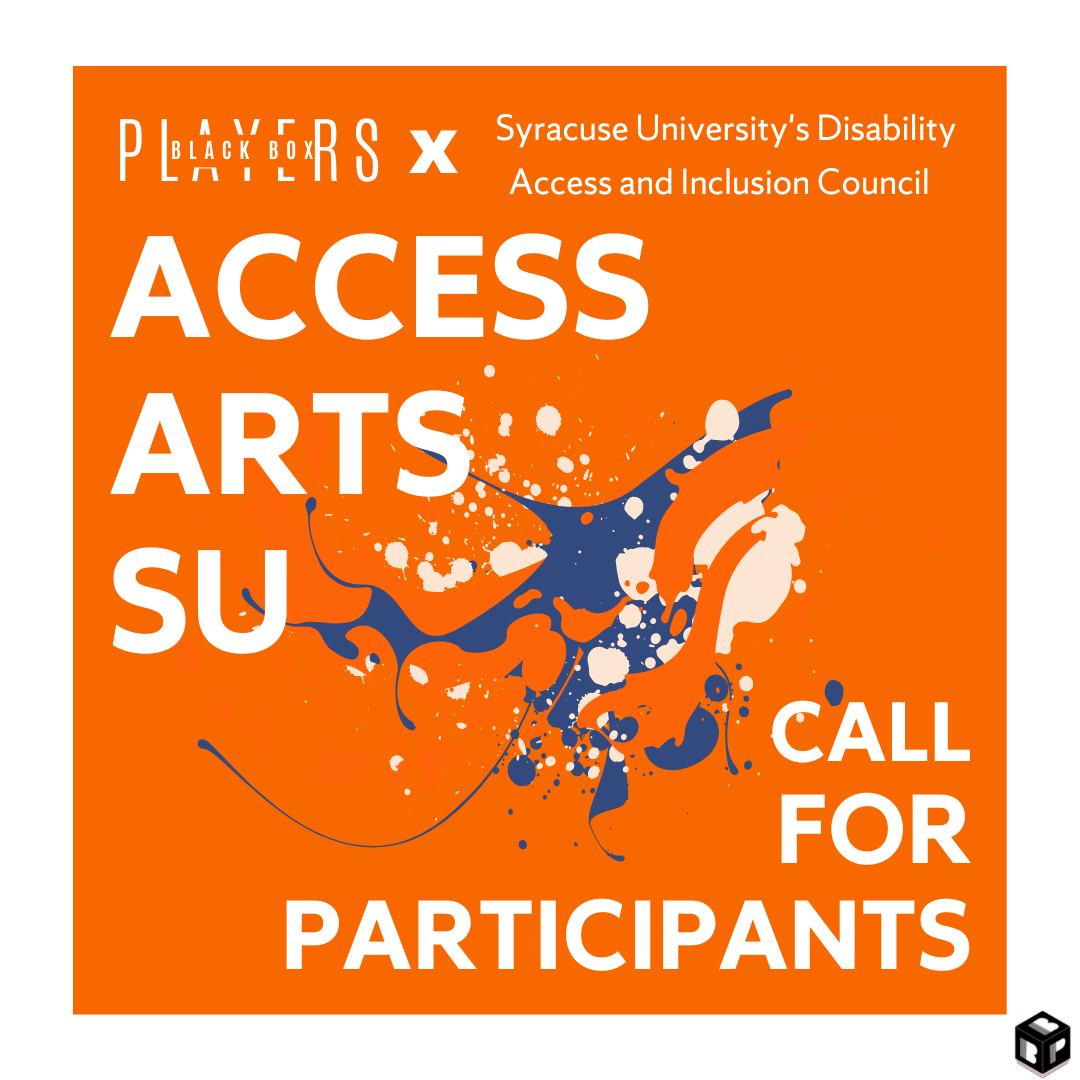 An orange background with a white border that reads “Black Box Players and Syracuse University’s Disability Access and Inclusion Council presents Access Arts SU” at the top. In the center is splotches of navy blue and white paint. At the bottom reads “Calling for Participants.” The Black Box Players’ logo is in the bottom right corner