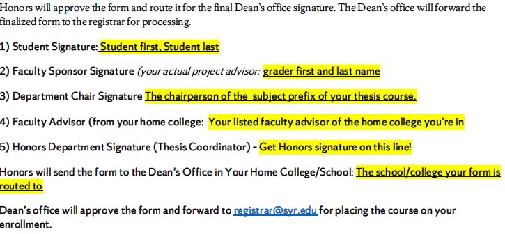 1) Student Signature: Student first, Student last 2) Faculty Sponsor Signature (your actual project advisor: grader first and last name 3) Department Chair Signature The chairperson of the subject prefix of your thesis course. 4) Faculty Advisor (from your home college: Your listed faculty advisor of the home college you’re in 5) Honors Department Signature (Thesis Coordinator) – Get Honors signature on this line! Honors will send the form to the Dean's Office in Your Home College/School: The school/college your form is routed to Dean’s office will approve the form and forward to registrar@syr.edu for placing the course on your enrollment.